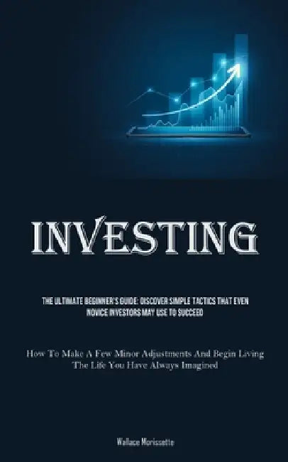 Investing: The Ultimate Beginner's Guide: Discover Simple Tactics That Even Novice Investors May Use To Succeed (How To Make A Few Minor Adjustments A by Wallace Morissette