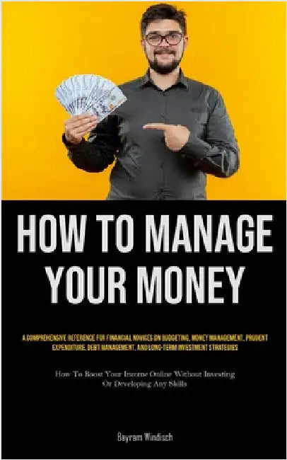 How To Manage Your Money: A Comprehensive Reference For Financial Novices On Budgeting, Money Management, Prudent Expenditure, Debt Management, And Lo by Windisch, Bayram