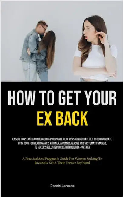 How to Get Your Ex Back: Ensure Constant Knowledge Of Appropriate Text Messaging Strategies To Communicate With Your Former Romantic Partner: A Compre by Laroche, Dennis