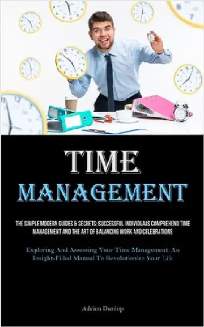 Time Management: The Simple Modern Guides & Secrets: Successful Individuals Comprehend Time Management And The Art Of Balancing Work And Celebrations by Dunlop, Adrien