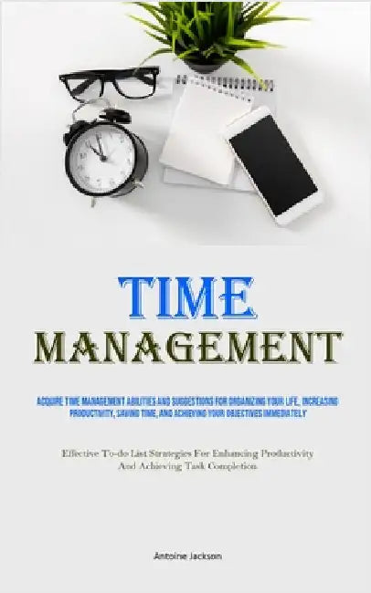 Time Management: Acquire Time Management Abilities And Suggestions For Organizing Your Life, Increasing Productivity, Saving Time, And Achieving Your by Jackson, Antoine