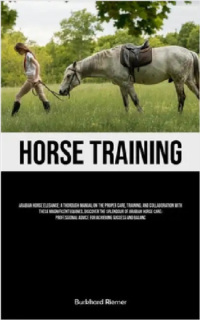Horse Training: Arabian Horse Elegance: A Thorough Manual On The Proper Care, Training, And Collaboration With These Magnificent Equines, Discover The by Riemer, Burkhard