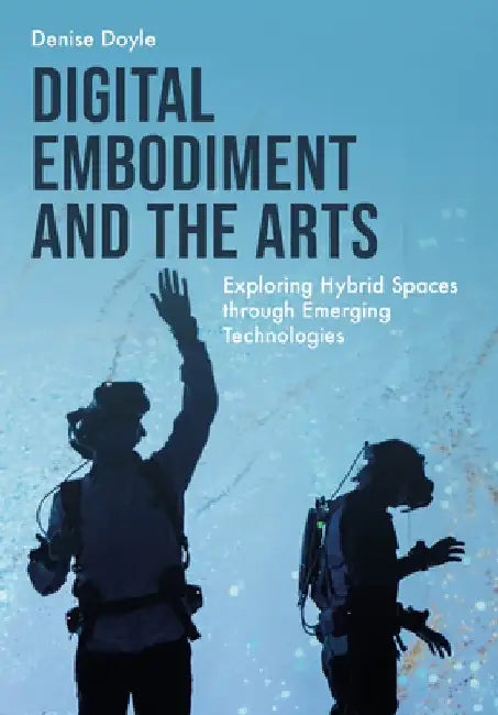 Digital Embodiment and the Arts: Exploring Hybrid Spaces Through Emerging Technologies by Denise Doyle