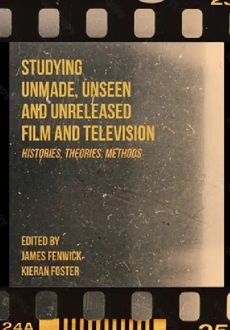 Studying Unmade, Unseen, and Unreleased Film and Television: Histories, Theories, Methods by James Fenwick, Kieran Foster
