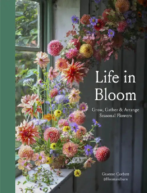 Life in Bloom: Grow, Gather & Arrange Seasonal Flowers by Graeme Corbett