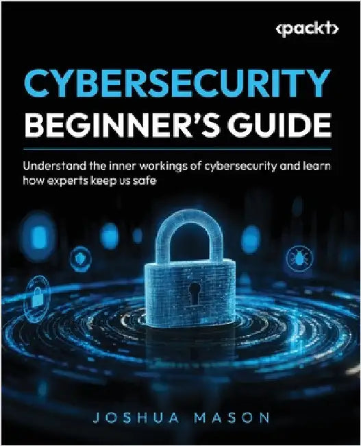 Cybersecurity Beginner's Guide: Understand the inner workings of cybersecurity and learn how experts keep us safe by Mason, Joshua