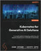 Kubernetes for Generative AI Solutions: A complete guide to designing, optimizing, and deploying Generative AI workloads on Kubernetes by Srirama, Ashok