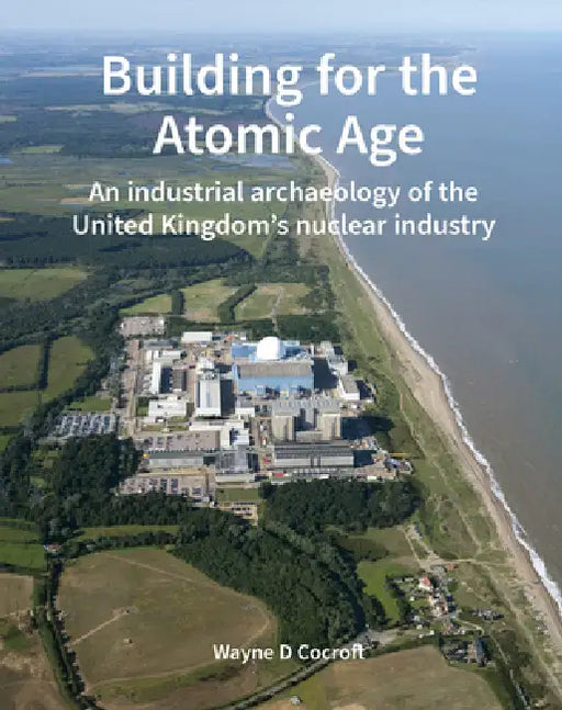 Building for the Atomic Age: An Industrial Archaeology of the United Kingdom's Nuclear Industry by Wayne D. Cocroft