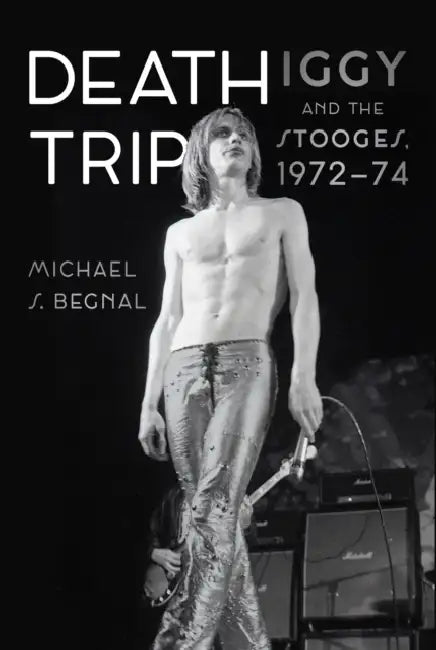 Death Trip: Iggy and the Stooges, 1972-74 by Michael S. Begnal