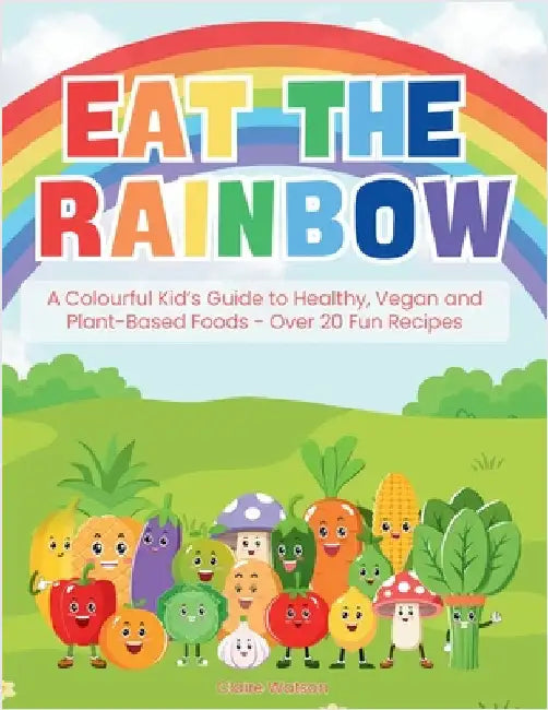 Eat the Rainbow: A Colourful Kid's Guide to Healthy, Vegan, and Plant-Based Foods with Over 20 Fun Recipes by Watson, Claire