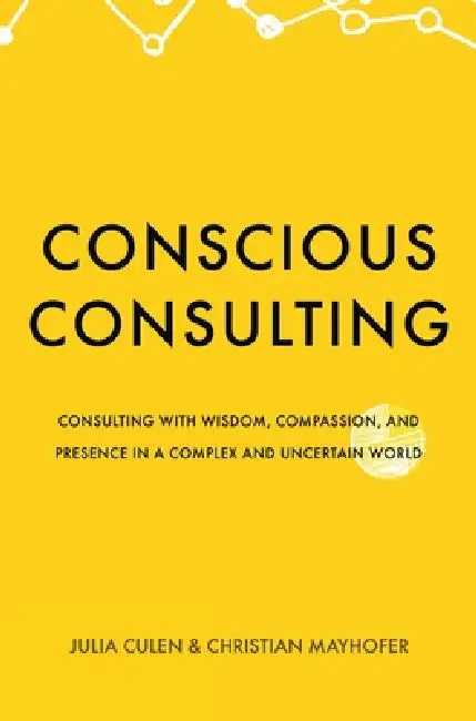 Conscious Consulting: Consulting with Wisdom, Compassion, and Presence in a Complex and Uncertain World by Julia Culen, Christian Mayhofer