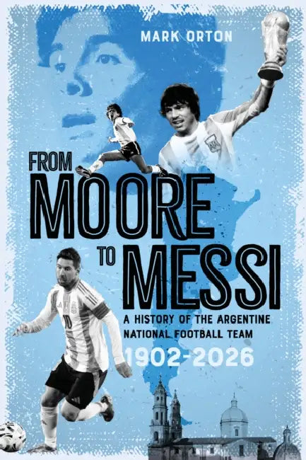 From Moore to Messi: A History of the Argentine National Football Team 1902-2026 by Mark Orton