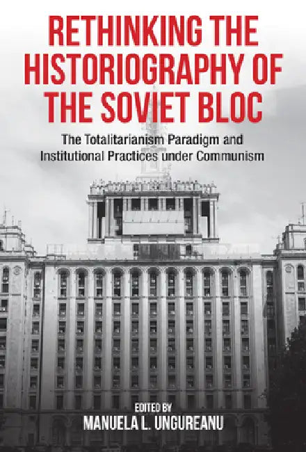 Rethinking the Historiography of the Soviet Bloc: The Totalitarianism Paradigm and Institutional Practices Under Communism by Manuela Ungureanu