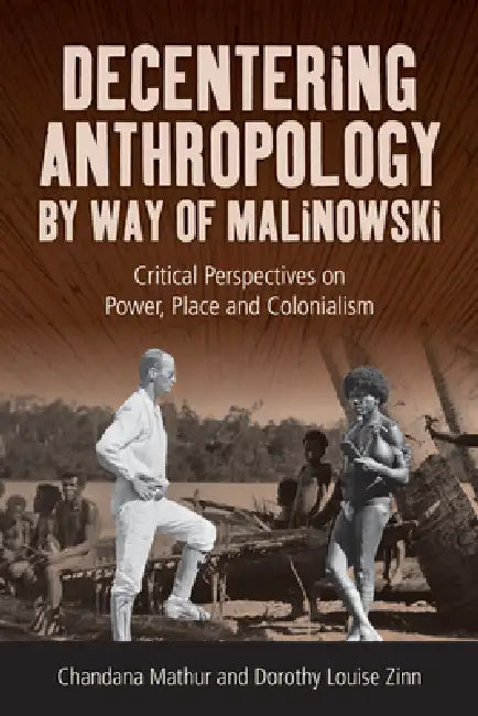 Decentering Anthropology by Way of Malinowski: Critical Perspectives on Power, Place and Colonialism by Chandana Mathur, Dorothy Louise Zinn