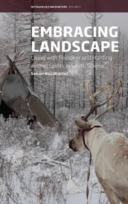 Embracing Landscape: Living with Reindeer and Hunting Among Spirits in South Siberia by Selcen Küçüküstel