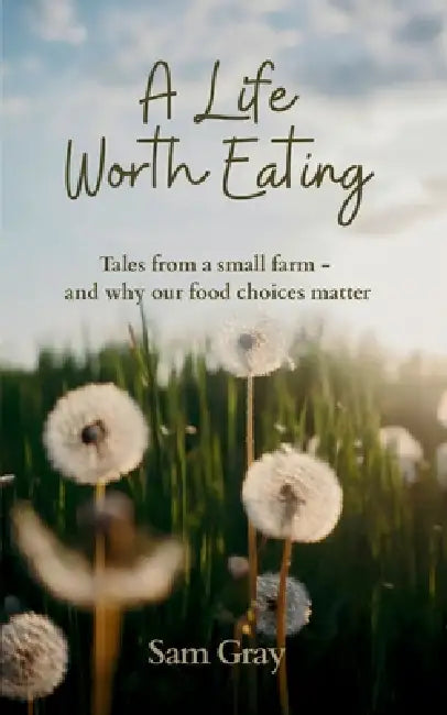 A Life Worth Eating: Tales from a small farm - and why our food choices matter by Sam Gray
