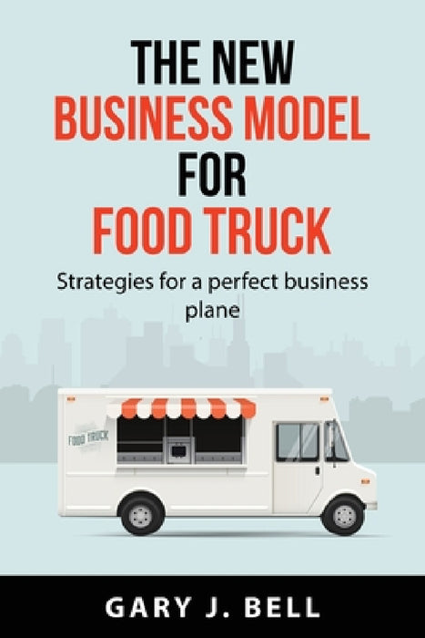 The new business model for Food Truck: Strategies for a perfect business plane by Gary J Bell