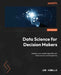 Data Science for Decision Makers: Enhance your leadership skills with data science and AI expertise by Jon Howells