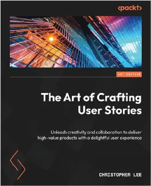 The Art of Crafting User Stories: Unleash creativity and collaboration to deliver high-value products with a delightful user experience by Lee, Christopher