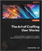 The Art of Crafting User Stories: Unleash creativity and collaboration to deliver high-value products with a delightful user experience by Lee, Christopher