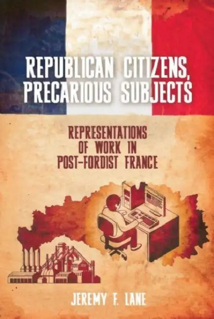 Republican Citizens, Precarious Subjects: Representations of Work in Post-Fordist France by Jeremy F. Lane