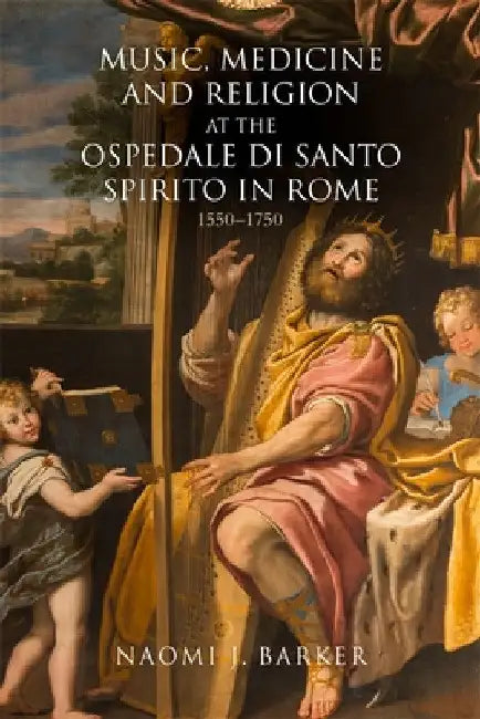 Music, Medicine and Religion at the Ospedale Di Santo Spirito in Rome: 1550-1750 by Naomi J. Barker