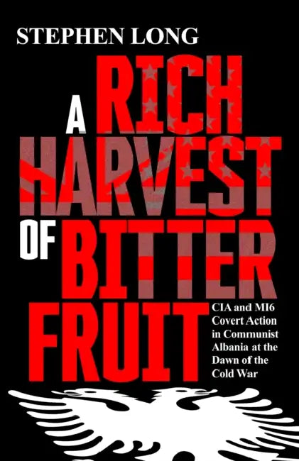 A Rich Harvest of Bitter Fruit: CIA and MI6 Covert Action in Communist Albania at the Dawn of the Cold War by Stephen Long