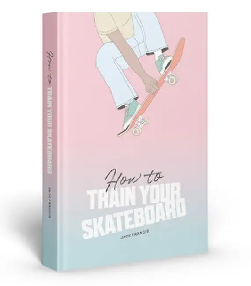 How to Train Your Skateboard: An Illustrated Guide to the Freestyling Street Sport by Jack Francis