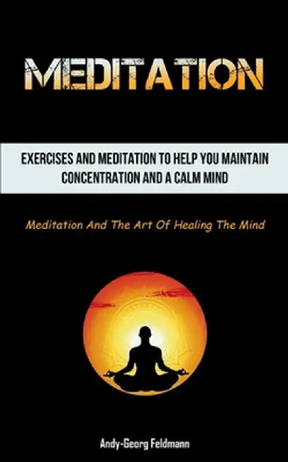 Meditation: Exercises And Meditation To Help You Maintain Concentration And A Calm Mind (Meditation And The Art Of Healing The Min by Andy-Georg Feldmann