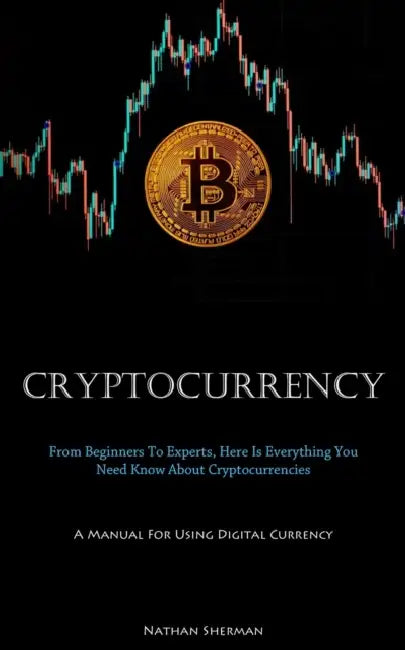 Cryptocurrency: From Beginners To Experts, Here Is Everything You Need Know About Cryptocurrencies (A Manual For Using Digital Currency) by Nathan Sherman