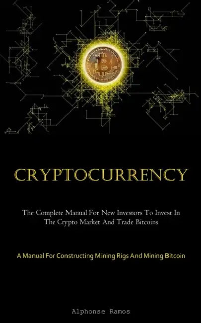 Cryptocurrency: The Complete Manual For New Investors To Invest In The Crypto Market And Trade Bitcoins (A Manual For Constructing Mining Rigs And Min by Alphonse Ramos