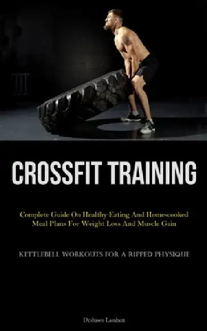 Crossfit Training: Complete Guide On Healthy Eating And Home-cooked Meal Plans For Weight Loss And Muscle Gain (Kettlebell Workouts For A Ripped Physi by Deshawn Lambert