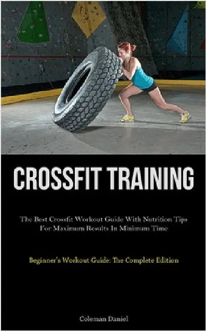 Crossfit Training: The Best Crossfit Workout Guide With Nutrition Tips For Maximum Results In Minimum Time (Beginner's Workout Guide: The Complete Edi by Daniel, Coleman