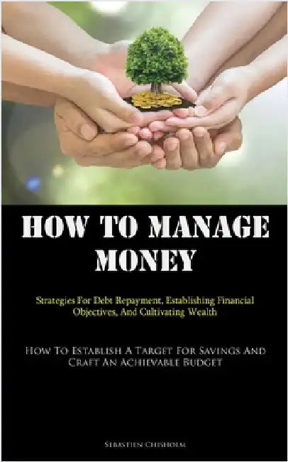 How To Manage Money: Strategies For Debt Repayment, Establishing Financial Objectives, And Cultivating Wealth (How To Establish A Target For Savings A by Chisholm, Sebastien