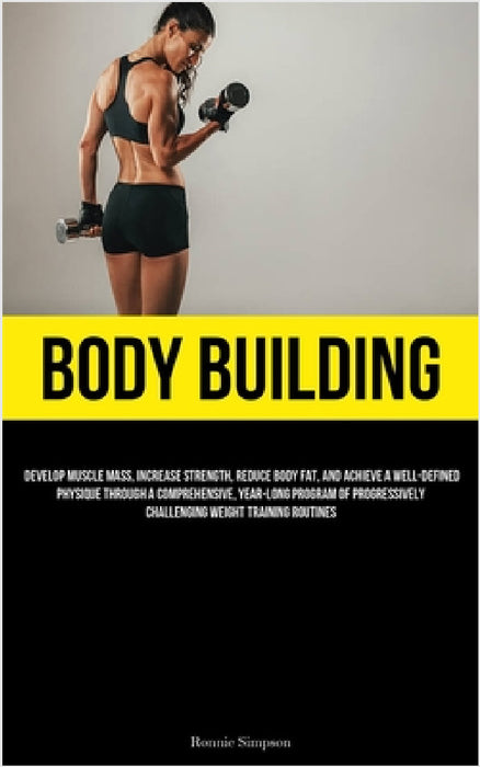 Body Building: Develop Muscle Mass, Increase Strength, Reduce Body Fat, And Achieve A Well-Defined Physique Through A Comprehensive, Year-long Program by Ronnie Simpson