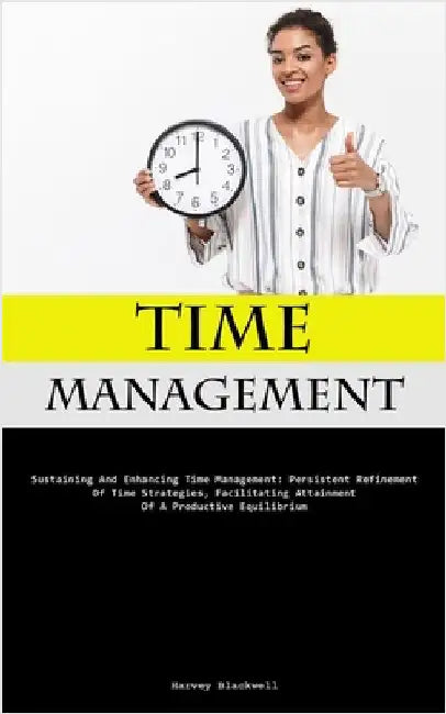 Time Management: Sustaining And Enhancing Time Management: Persistent Refinement Of Time Strategies, Facilitating Attainment Of A Productive Equilibri by Blackwell, Harvey