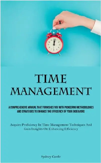 Time Management: A Comprehensive Manual That Furnishes You With Pioneering Methodologies And Strategies To Enhance The Efficiency Of Your Endeavors (A by Castle, Sydney