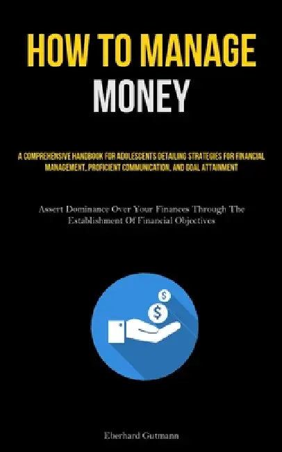 How To Manage Money: A Comprehensive Handbook For Adolescents Detailing Strategies For Financial Management, Proficient Communication, And Goal Attain by Eberhard Gutmann