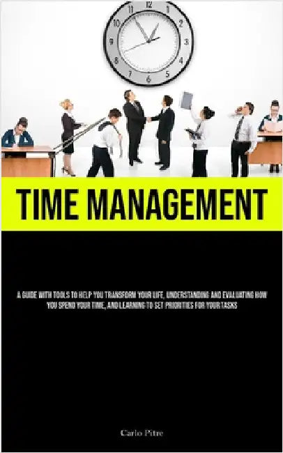 Time Management: A Guide With Tools To Help You Transform Your Life, Understanding And Evaluating How You Spend Your Time, And Learning To Set Priorit by Pitre, Carlo