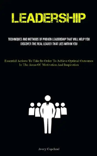 Leadership: Techniques And Methods Of Proven Leadership That Will Help You Discover The Real Leader That Lies Within You (Essential Actions To Take In by Avery Copeland