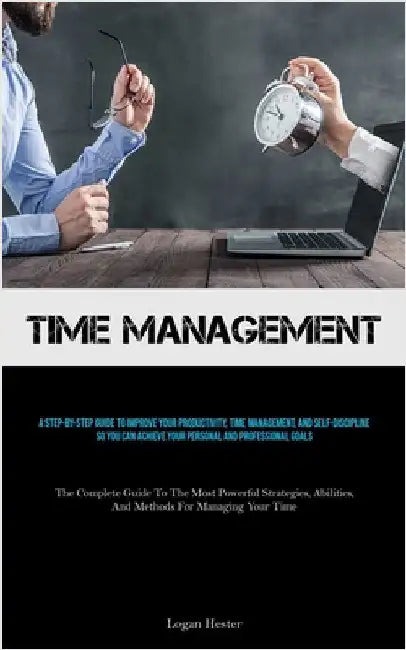 Time Management: A Step-by-step Guide To Improve Your Productivity, Time Management, And Self-discipline So You Can Achieve Your Personal And Professi by Hester, Logan