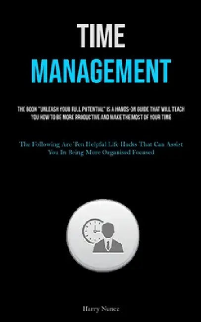Time Management: The Book "Unleash Your Full Potential" Is A Hands-on Guide That Will Teach You How To Be More Productive And Make The Most Of Your Ti by Harry Nunez