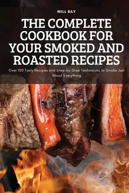 The Complete Cookbook for Your Smoked and Roasted Recipes: Over 100 Tasty Recipes and Step-by-Step Techniques to Smoke Just About Everything by Will Ray