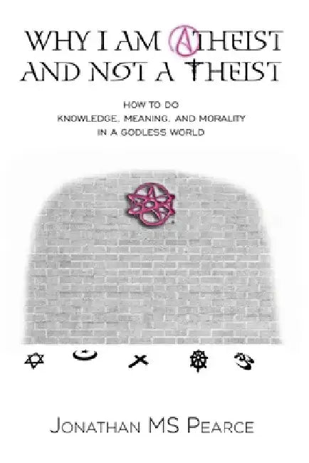 Why I Am Atheist and Not a Theist: How to Do Knowledge, Meaning, and Morality in a Godless World by Jonathan M S Pearce