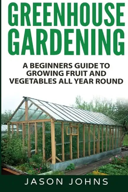 Greenhouse Gardening - A Beginners Guide To Growing Fruit and Vegetables All Year Round by Jason Johns