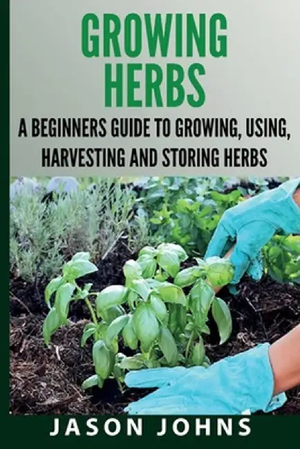 Growing Herbs A Beginners Guide to Growing, Using, Harvesting and Storing Herbs: The Complete Guide To Growing, Using and Cooking Herbs by Jason Johns