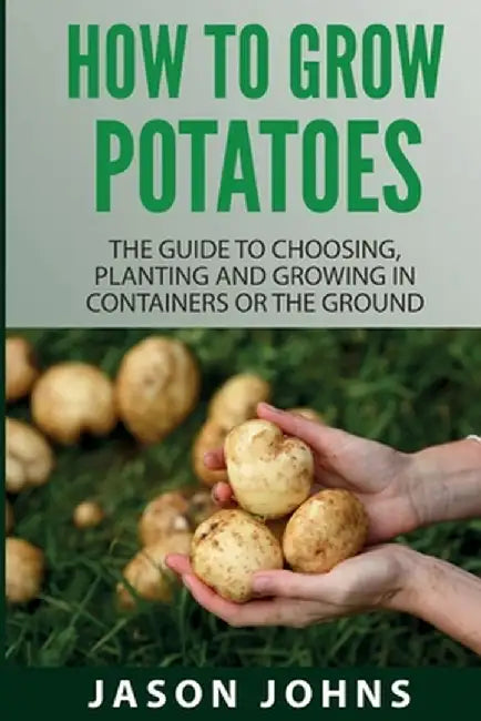 How To Grow Potatoes: The Guide To Choosing, Planting And Growing In Containers Or The Ground by Jason Johns