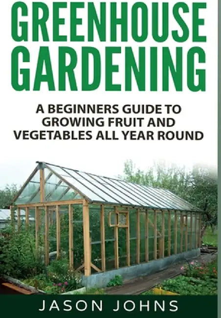 Greenhouse Gardening: A Beginners Guide To Growing Fruit and Vegetables All Year Round by Jason Johns