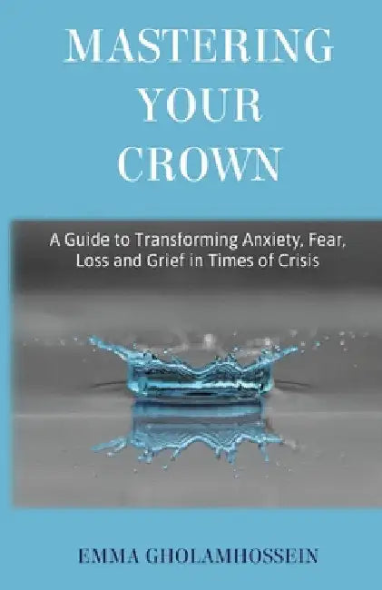 Mastering Your Crown: A Guide to Transforming Anxiety, Fear, Loss and Grief in Times of Crisis by Emma Gholamhossein