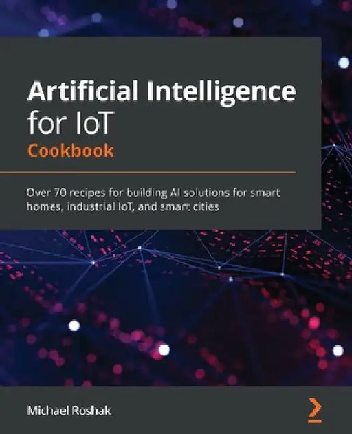 Artificial Intelligence for IoT Cookbook: Over 70 recipes for building AI solutions for smart homes, industrial IoT, and smart cities by Michael Roshak